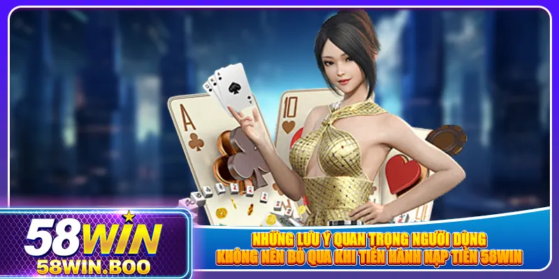 Những lưu ý quan trọng người dùng không nên bỏ qua khi tiến hành nạp tiền 58win